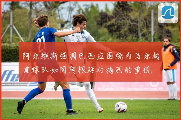 阿尔维斯强调巴西应围绕内马尔构建球队如同阿根廷对梅西的重视