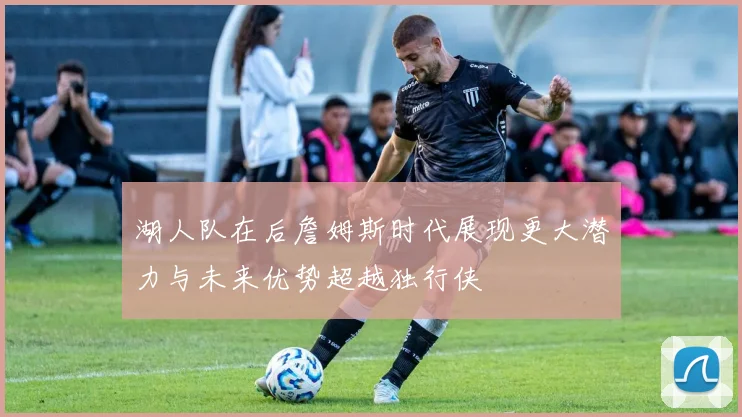 湖人队在后詹姆斯时代展现更大潜力与未来优势超越独行侠