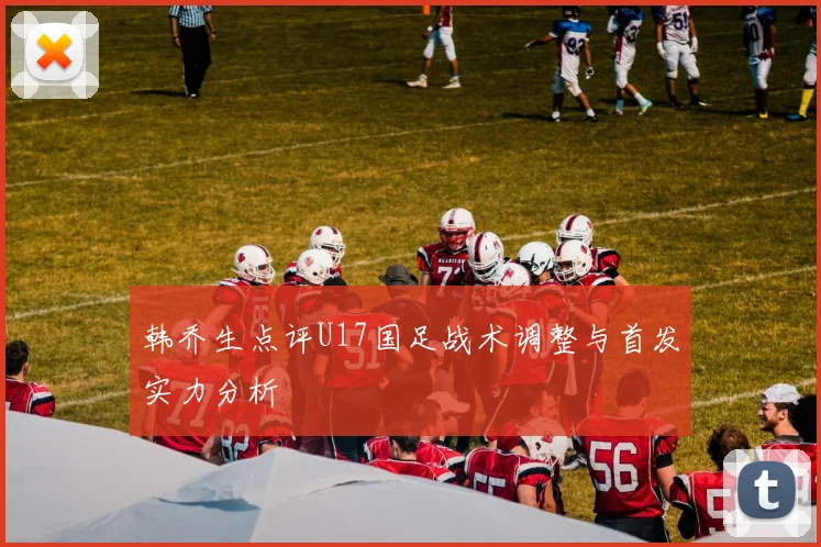 韩乔生点评U17国足战术调整与首发实力分析