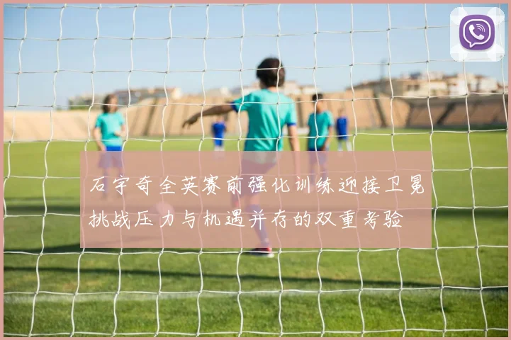 石宇奇全英赛前强化训练迎接卫冕挑战压力与机遇并存的双重考验