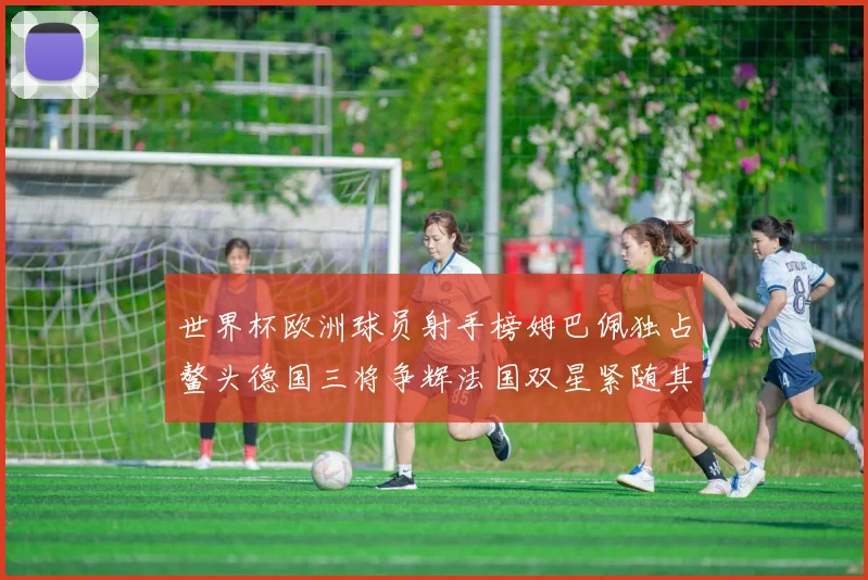 世界杯欧洲球员射手榜姆巴佩独占鳌头德国三将争辉法国双星紧随其后