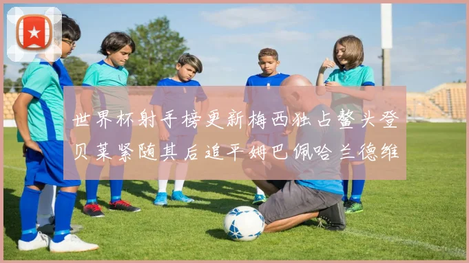 世界杯射手榜更新梅西独占鳌头登贝莱紧随其后追平姆巴佩哈兰德维尼修斯