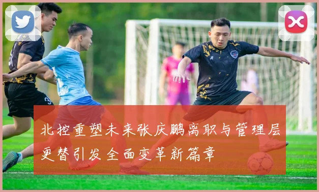北控重塑未来张庆鹏离职与管理层更替引发全面变革新篇章