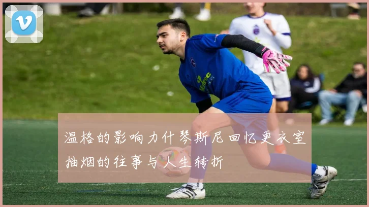 温格的影响力什琴斯尼回忆更衣室抽烟的往事与人生转折