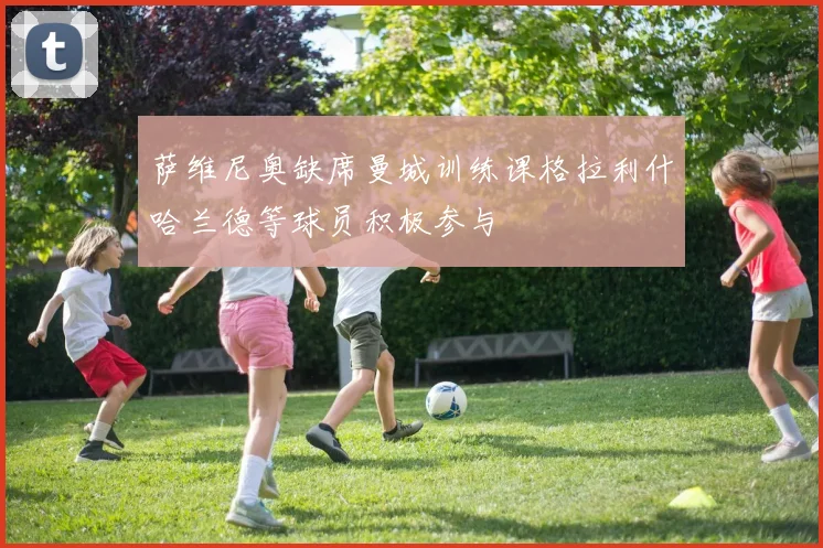 萨维尼奥缺席曼城训练课格拉利什哈兰德等球员积极参与