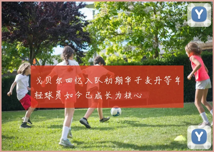 戈贝尔回忆入队初期华子麦丹等年轻球员如今已成长为核心