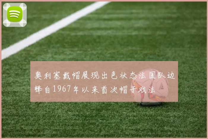 奥利塞戴帽展现出色状态法国队边锋自1967年以来首次帽子戏法