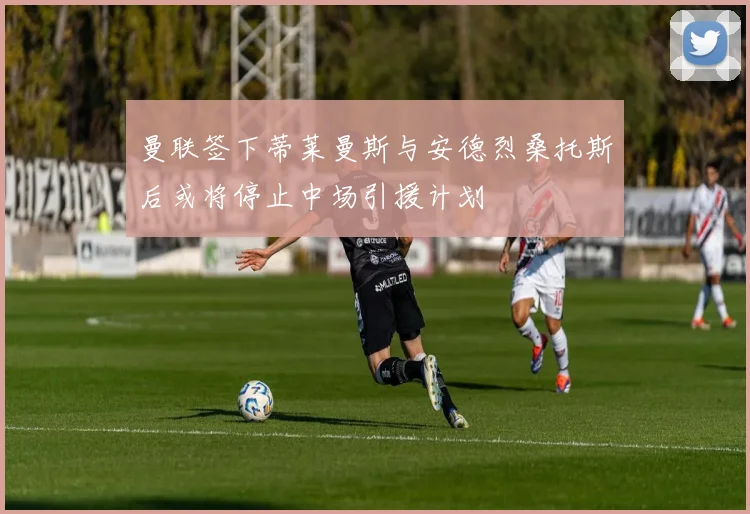 曼联签下蒂莱曼斯与安德烈桑托斯后或将停止中场引援计划
