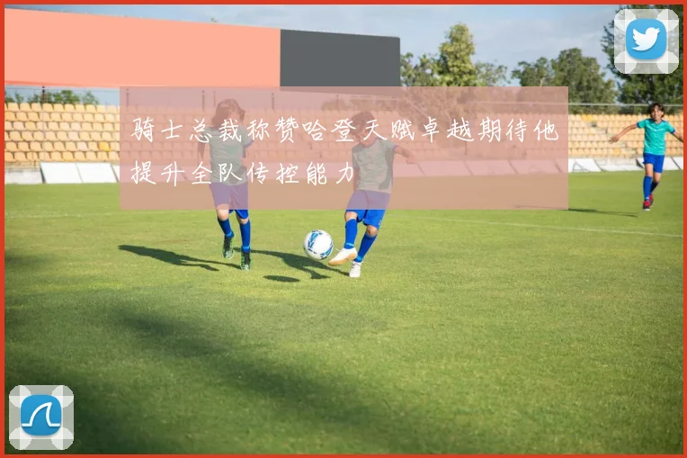 骑士总裁称赞哈登天赋卓越期待他提升全队传控能力