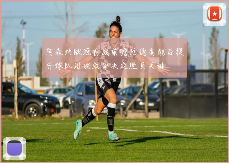阿森纳欧冠首战前瞻厄德高能否提升球队进攻效率决定胜负关键