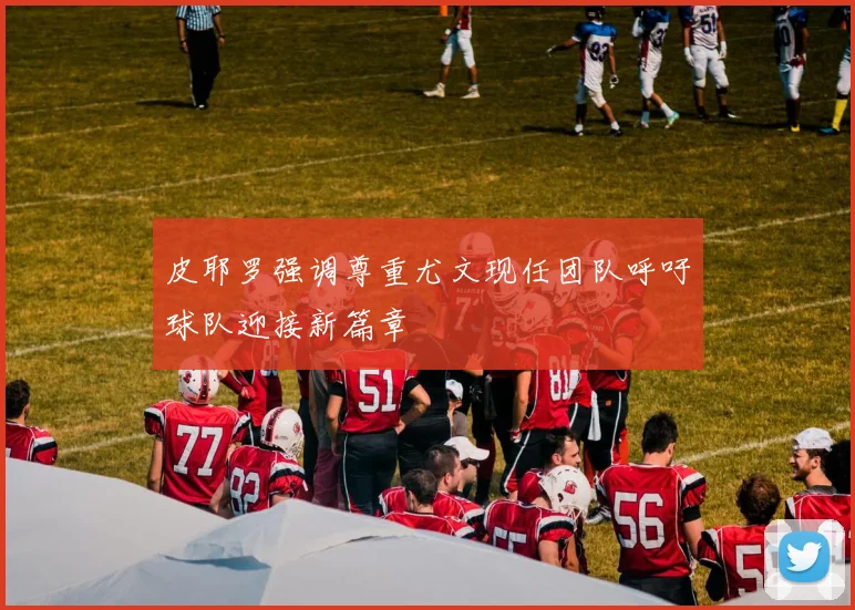 皮耶罗强调尊重尤文现任团队呼吁球队迎接新篇章