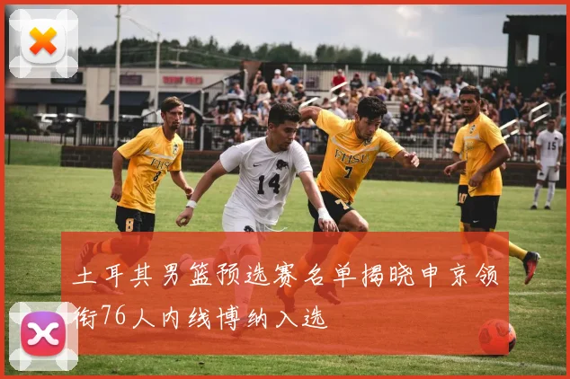 土耳其男篮预选赛名单揭晓申京领衔76人内线博纳入选