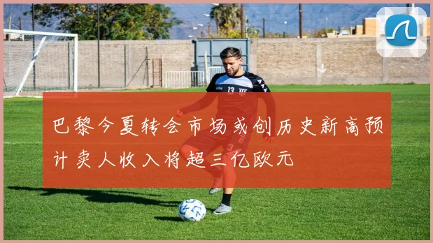 巴黎今夏转会市场或创历史新高预计卖人收入将超三亿欧元