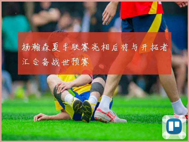 杨瀚森夏季联赛亮相后将与开拓者汇合备战世预赛
